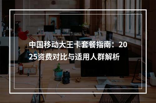 中国移动大王卡套餐指南：2025资费对比与适用人群解析