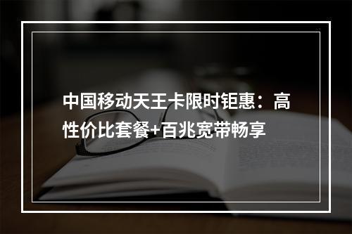 中国移动天王卡限时钜惠：高性价比套餐+百兆宽带畅享