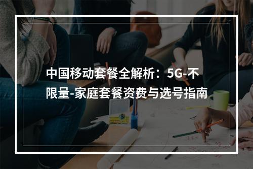 中国移动套餐全解析：5G-不限量-家庭套餐资费与选号指南