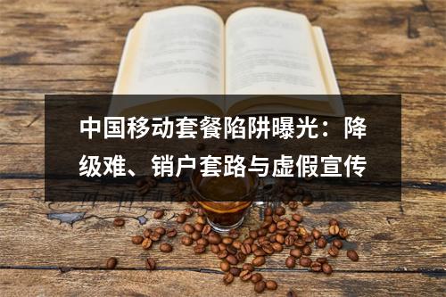 中国移动套餐陷阱曝光：降级难、销户套路与虚假宣传