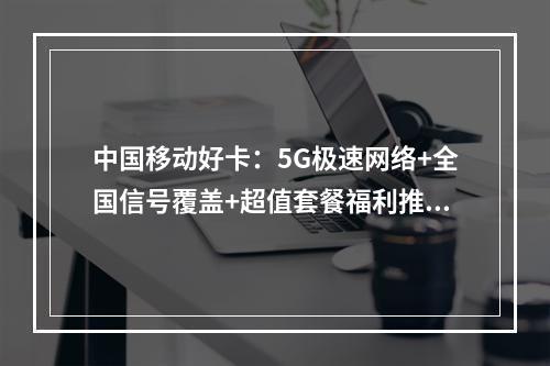 中国移动好卡：5G极速网络+全国信号覆盖+超值套餐福利推荐