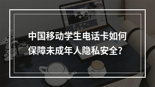 中国移动学生电话卡如何保障未成年人隐私安全？