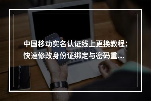 中国移动实名认证线上更换教程：快速修改身份证绑定与密码重置步骤
