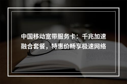中国移动宽带服务卡：千兆加速融合套餐，特惠价畅享极速网络