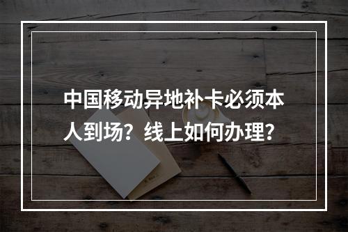 中国移动异地补卡必须本人到场？线上如何办理？