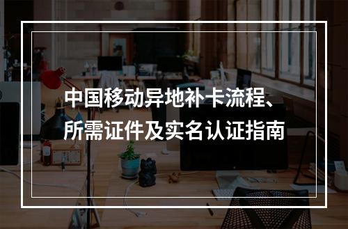 中国移动异地补卡流程、所需证件及实名认证指南