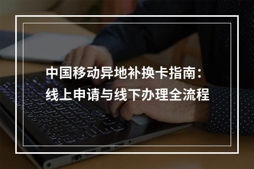 中国移动异地补换卡指南：线上申请与线下办理全流程