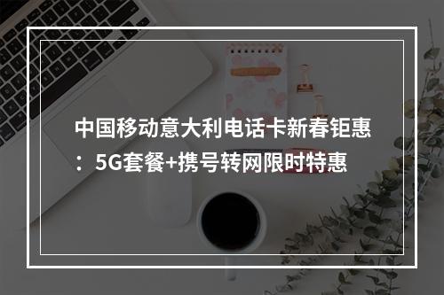 中国移动意大利电话卡新春钜惠：5G套餐+携号转网限时特惠