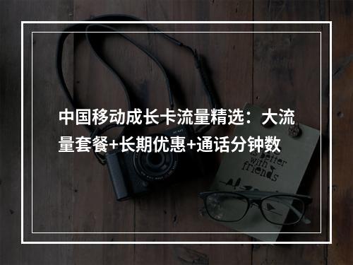 中国移动成长卡流量精选：大流量套餐+长期优惠+通话分钟数