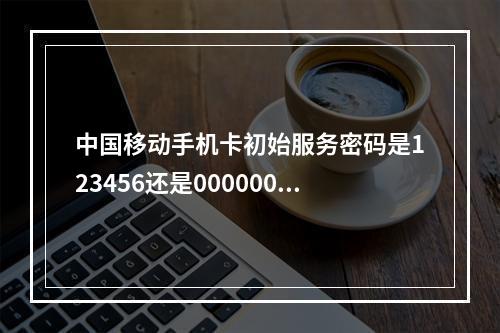 中国移动手机卡初始服务密码是123456还是000000？