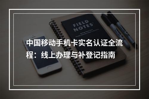 中国移动手机卡实名认证全流程：线上办理与补登记指南