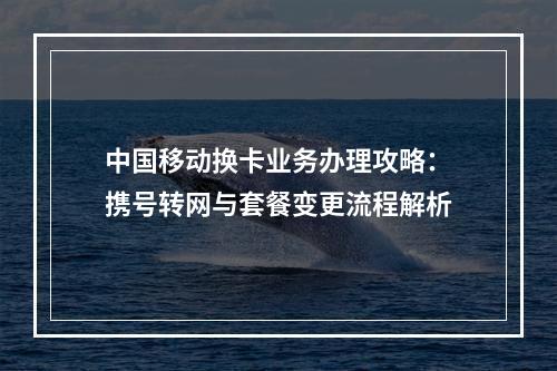 中国移动换卡业务办理攻略：携号转网与套餐变更流程解析