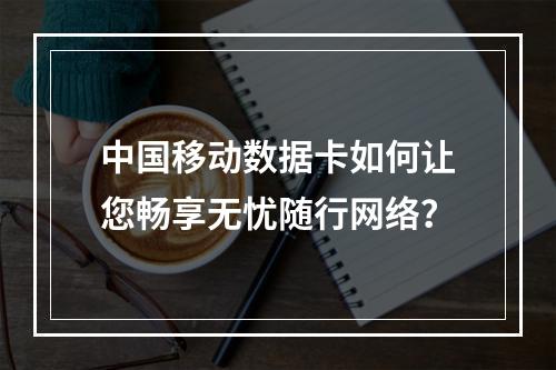 中国移动数据卡如何让您畅享无忧随行网络？