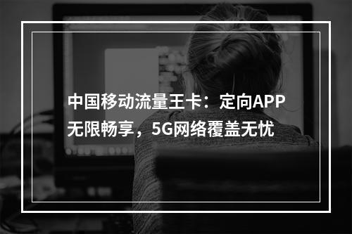 中国移动流量王卡：定向APP无限畅享，5G网络覆盖无忧
