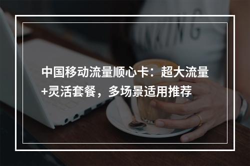中国移动流量顺心卡：超大流量+灵活套餐，多场景适用推荐
