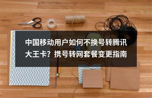 中国移动用户如何不换号转腾讯大王卡？携号转网套餐变更指南