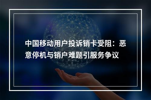 中国移动用户投诉销卡受阻：恶意停机与销户难题引服务争议