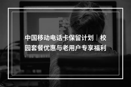 中国移动电话卡保留计划｜校园套餐优惠与老用户专享福利
