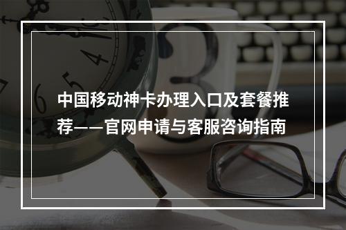 中国移动神卡办理入口及套餐推荐——官网申请与客服咨询指南