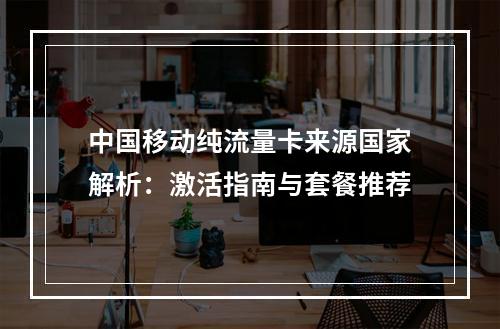 中国移动纯流量卡来源国家解析：激活指南与套餐推荐
