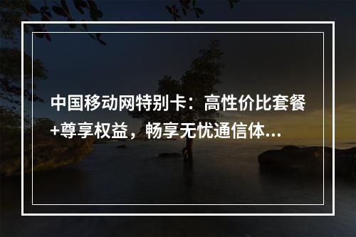 中国移动网特别卡：高性价比套餐+尊享权益，畅享无忧通信体验