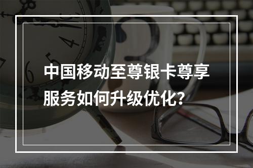 中国移动至尊银卡尊享服务如何升级优化？