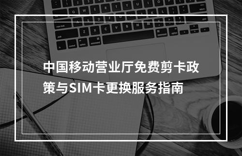 中国移动营业厅免费剪卡政策与SIM卡更换服务指南