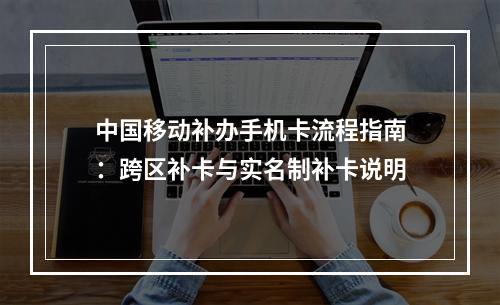 中国移动补办手机卡流程指南：跨区补卡与实名制补卡说明