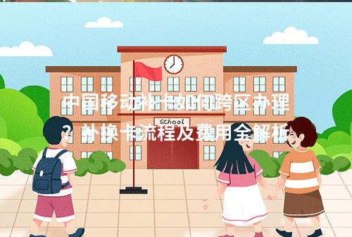中国移动补卡如何跨区办理？补换卡流程及费用全解析