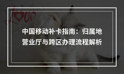 中国移动补卡指南：归属地营业厅与跨区办理流程解析