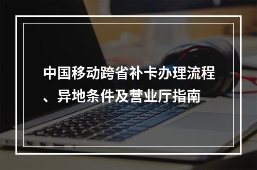 中国移动跨省补卡办理流程、异地条件及营业厅指南