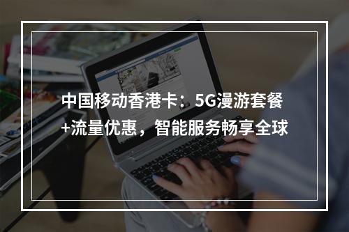 中国移动香港卡：5G漫游套餐+流量优惠，智能服务畅享全球
