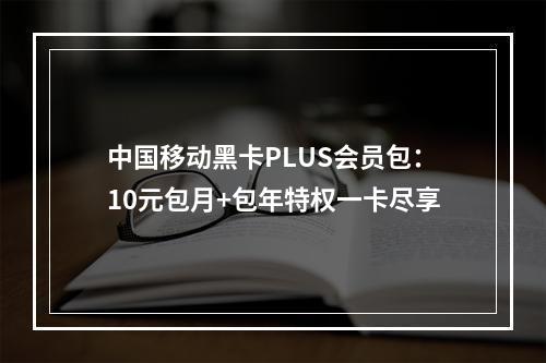 中国移动黑卡PLUS会员包：10元包月+包年特权一卡尽享