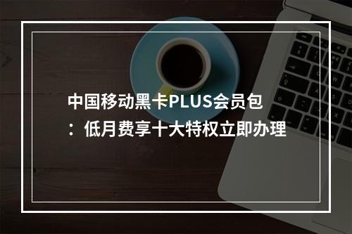 中国移动黑卡PLUS会员包：低月费享十大特权立即办理