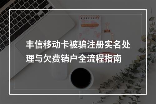 丰信移动卡被骗注册实名处理与欠费销户全流程指南