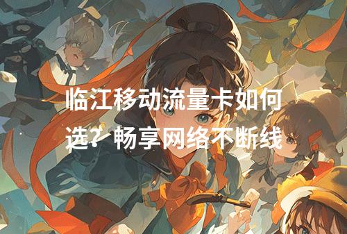 临江移动流量卡如何选？畅享网络不断线