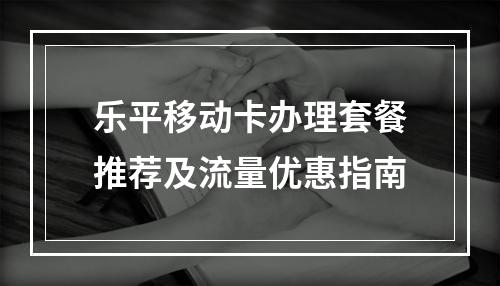 乐平移动卡办理套餐推荐及流量优惠指南