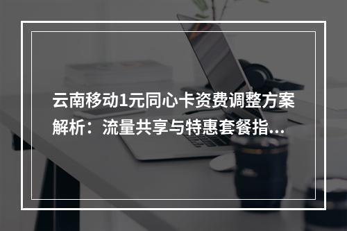 云南移动1元同心卡资费调整方案解析：流量共享与特惠套餐指南