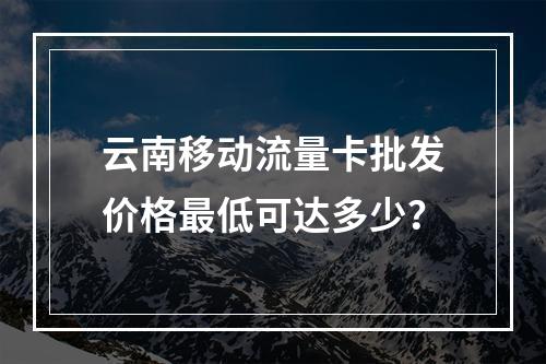 云南移动流量卡批发价格最低可达多少？