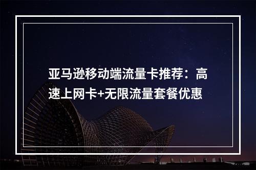 亚马逊移动端流量卡推荐：高速上网卡+无限流量套餐优惠