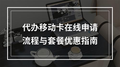 代办移动卡在线申请流程与套餐优惠指南