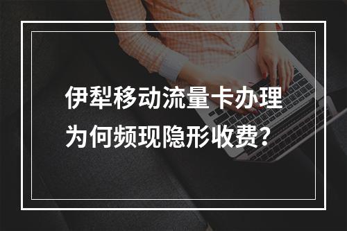 伊犁移动流量卡办理为何频现隐形收费？