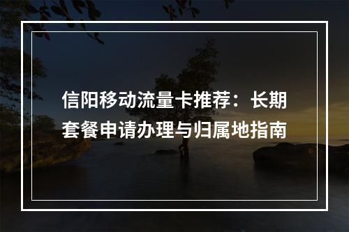 信阳移动流量卡推荐：长期套餐申请办理与归属地指南