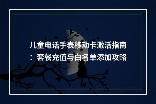儿童电话手表移动卡激活指南：套餐充值与白名单添加攻略