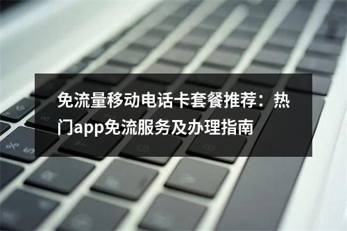 免流量移动电话卡套餐推荐：热门app免流服务及办理指南