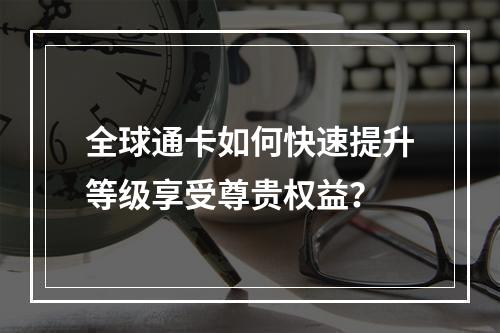 全球通卡如何快速提升等级享受尊贵权益？
