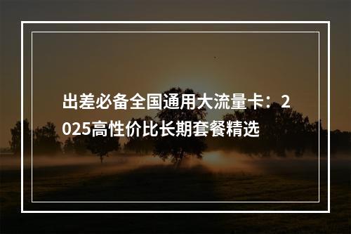 出差必备全国通用大流量卡：2025高性价比长期套餐精选