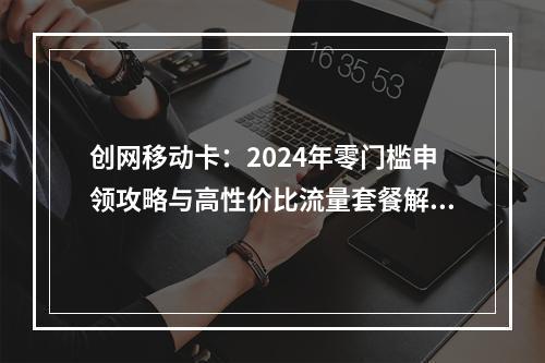 创网移动卡：2024年零门槛申领攻略与高性价比流量套餐解析