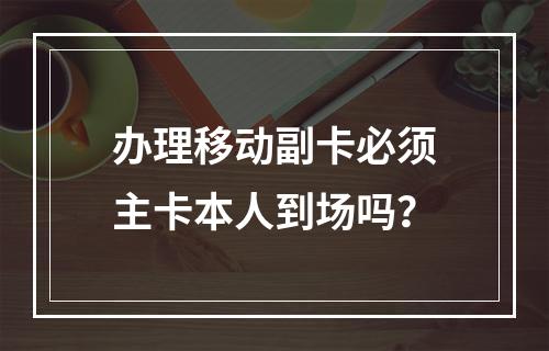 办理移动副卡必须主卡本人到场吗？