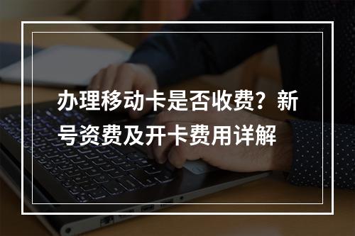 办理移动卡是否收费？新号资费及开卡费用详解